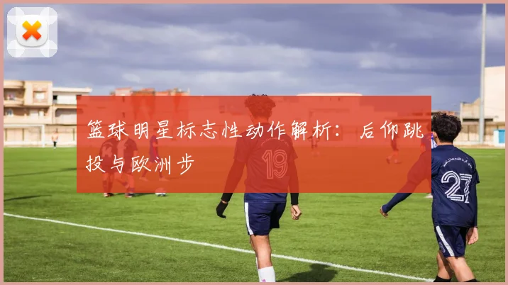 篮球明星标志性动作解析：后仰跳投与欧洲步