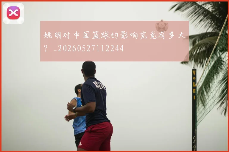 姚明对中国篮球的影响究竟有多大？_20260527112244