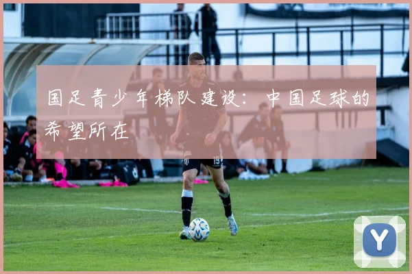 国足青少年梯队建设：中国足球的希望所在