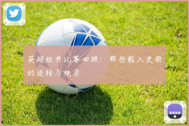 英超经典比赛回顾：那些载入史册的逆转与绝杀
