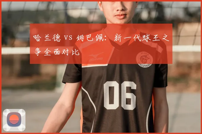 哈兰德 vs 姆巴佩：新一代球王之争全面对比