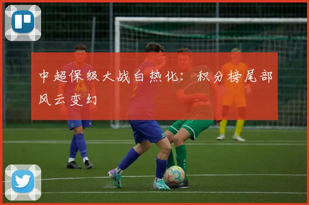中超保级大战白热化:积分榜尾部风云变幻