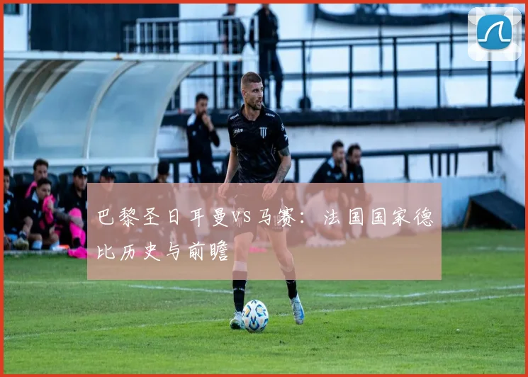 巴黎圣日耳曼vs马赛：法国国家德比历史与前瞻