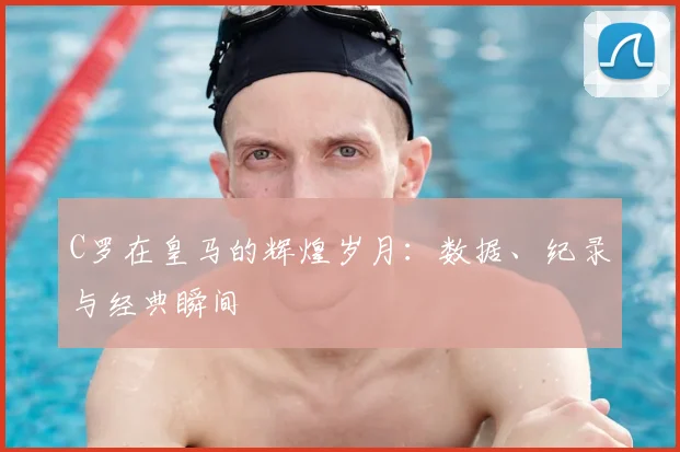 C罗在皇马的辉煌岁月：数据、纪录与经典瞬间