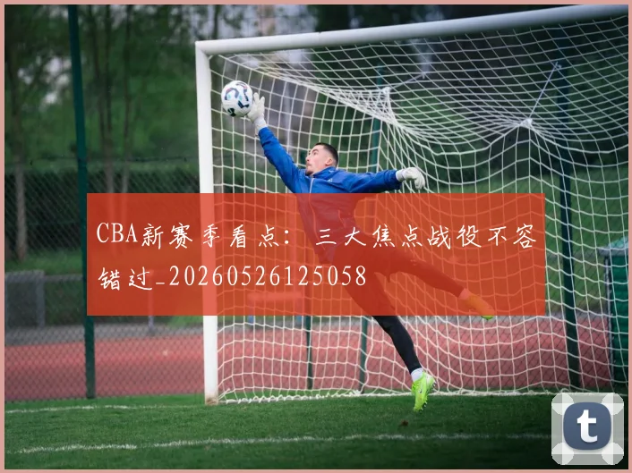 CBA新赛季看点:三大焦点战役不容错过_20260526125058