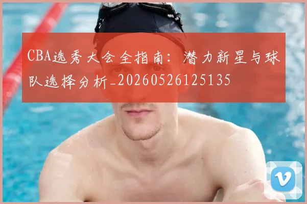 CBA选秀大会全指南：潜力新星与球队选择分析_20260526125135