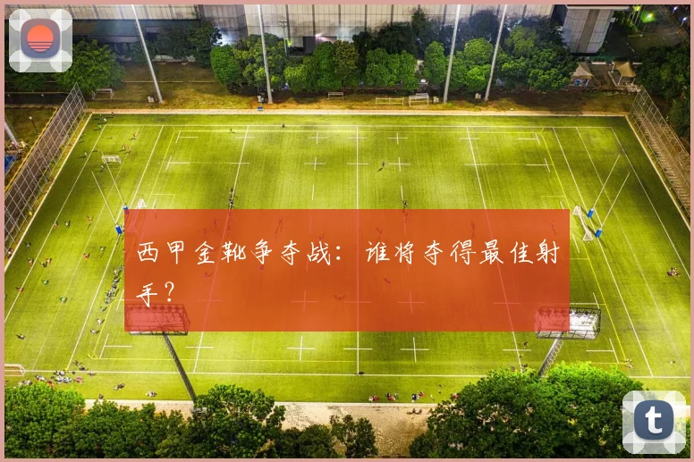 西甲金靴争夺战：谁将夺得最佳射手？