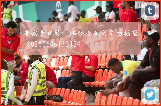 曼城青训营：揭秘未来之星的摇篮_20260606153434