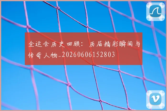 全运会历史回顾:历届精彩瞬间与传奇人物_20260606152803
