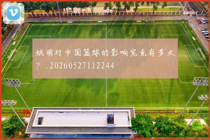 姚明对中国篮球的影响究竟有多大？_20260527112244