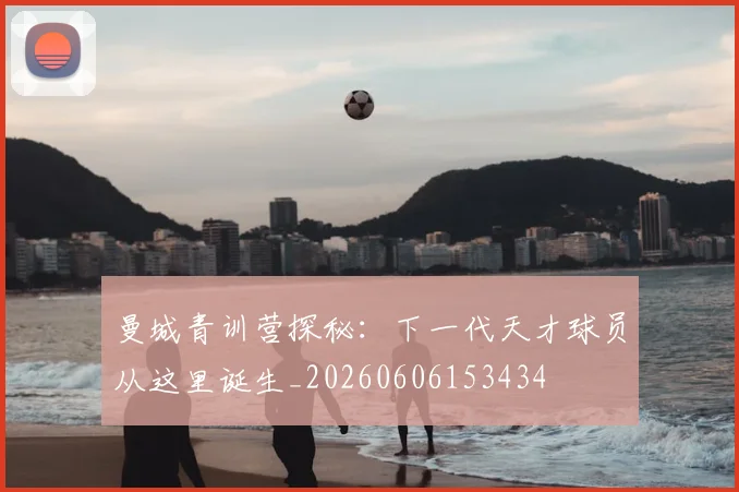 曼城青训营探秘:下一代天才球员从这里诞生_20260606153434