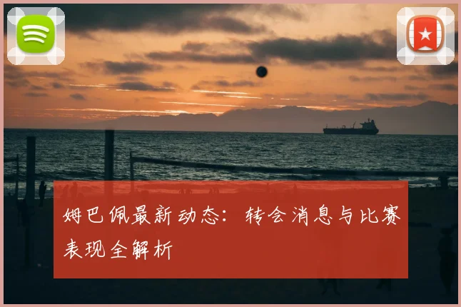 姆巴佩最新动态：转会消息与比赛表现全解析
