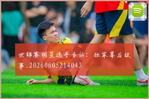 世锦赛明星选手专访：独家幕后故事_20260605214043