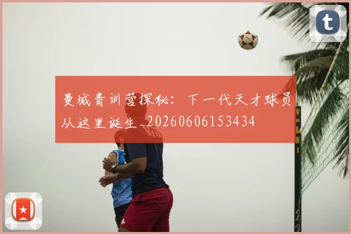 曼城青训营探秘：下一代天才球员从这里诞生_20260606153434