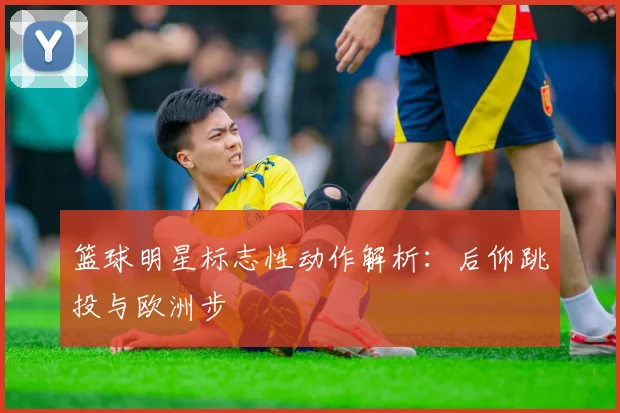 篮球明星标志性动作解析：后仰跳投与欧洲步
